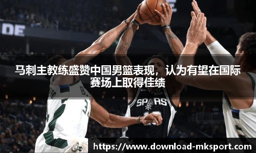 马刺主教练盛赞中国男篮表现，认为有望在国际赛场上取得佳绩